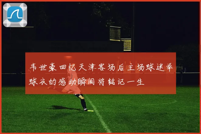 韦世豪回忆天津客场后主场球迷举球衣的感动瞬间将铭记一生