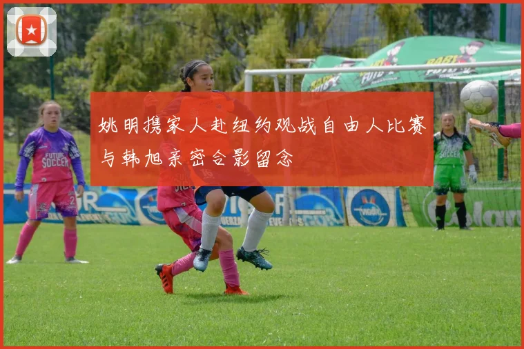 姚明携家人赴纽约观战自由人比赛与韩旭亲密合影留念
