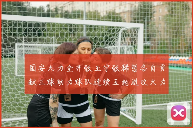 国安火力全开张玉宁张稀哲各自贡献三球助力球队连续五轮进攻火力猛增