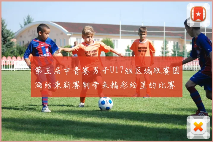 第五届中青赛男子U17组区域联赛圆满结束新赛制带来精彩纷呈的比赛体验