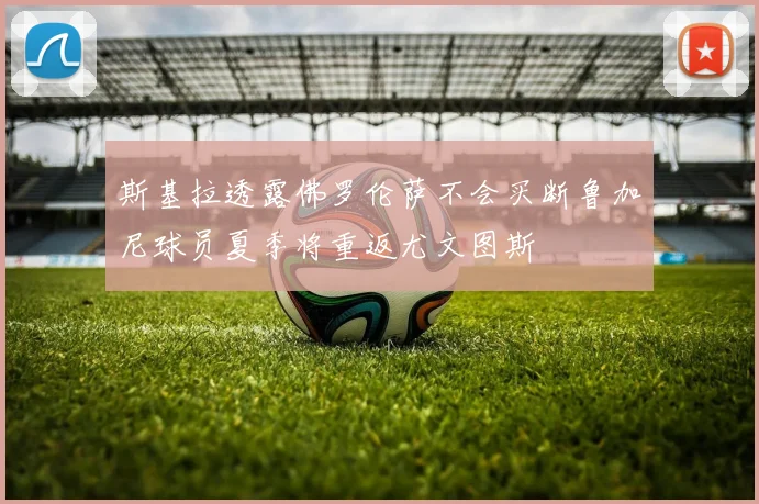 斯基拉透露佛罗伦萨不会买断鲁加尼球员夏季将重返尤文图斯