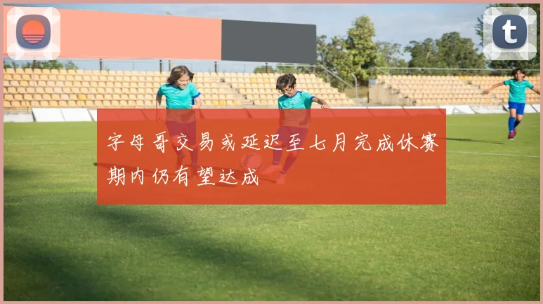 字母哥交易或延迟至七月完成休赛期内仍有望达成