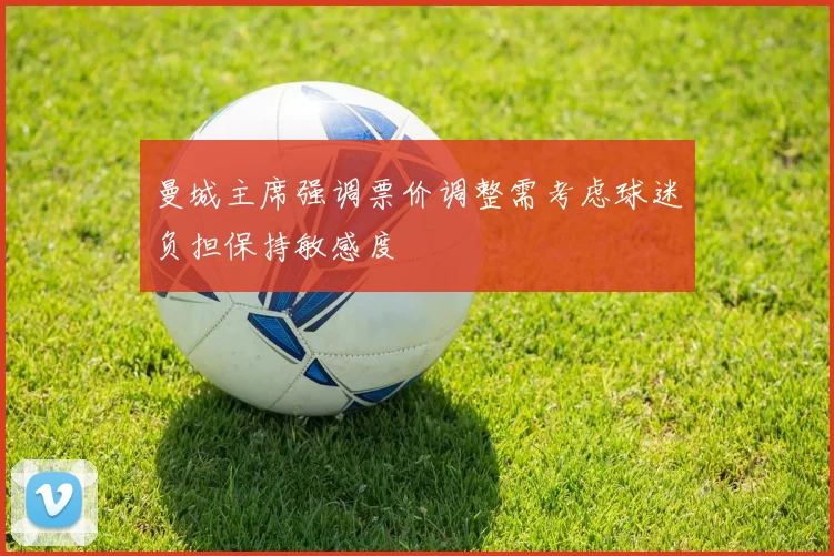 曼城主席强调票价调整需考虑球迷负担保持敏感度