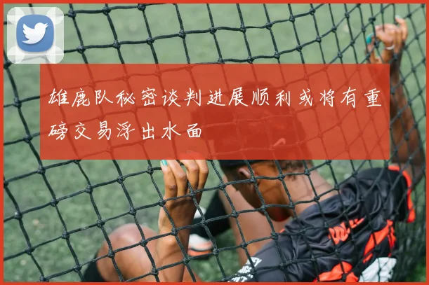 雄鹿队秘密谈判进展顺利或将有重磅交易浮出水面