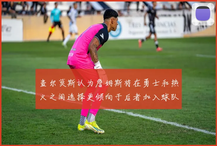查尔莫斯认为詹姆斯将在勇士和热火之间选择更倾向于后者加入球队