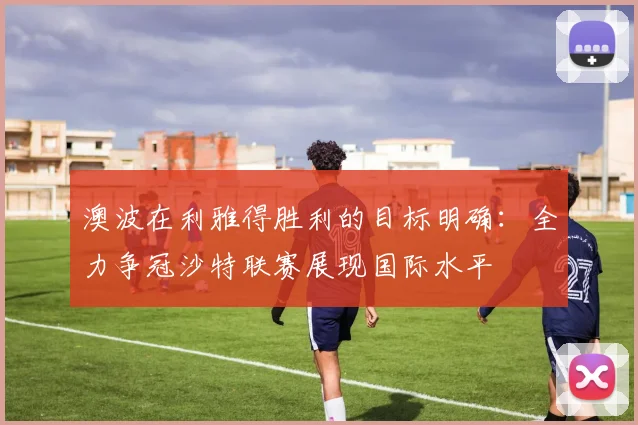 澳波在利雅得胜利的目标明确：全力争冠沙特联赛展现国际水平