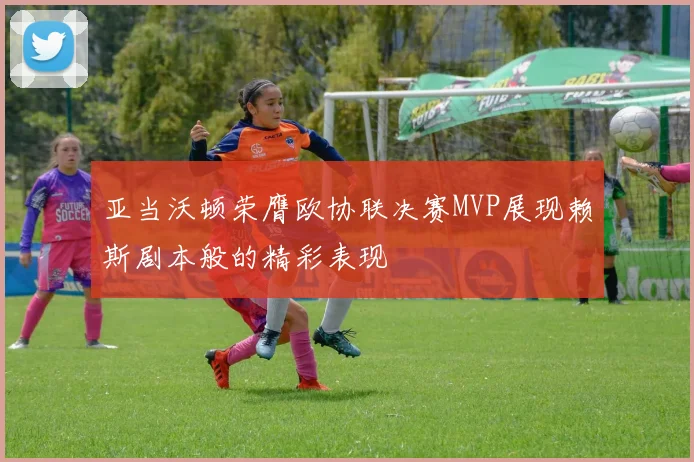 亚当沃顿荣膺欧协联决赛MVP展现赖斯剧本般的精彩表现