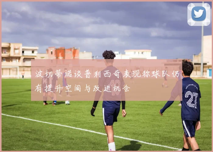 波切蒂诺谈普利西奇表现称球队仍有提升空间与改进机会