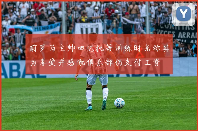 前罗马主帅回忆托蒂训练时光称其为享受并感慨俱乐部仍支付工资