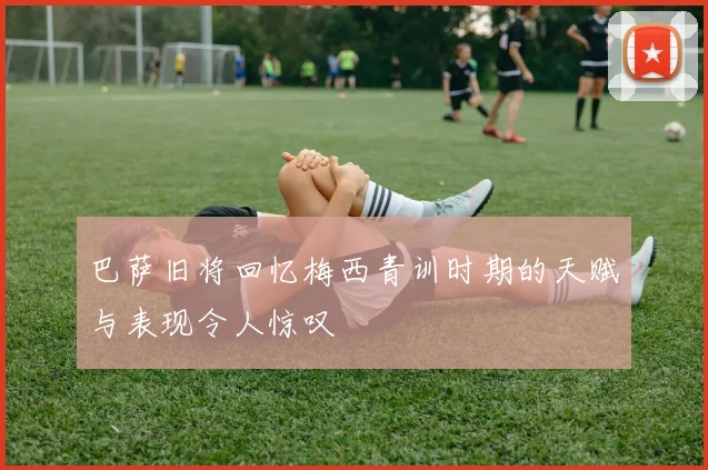 巴萨旧将回忆梅西青训时期的天赋与表现令人惊叹