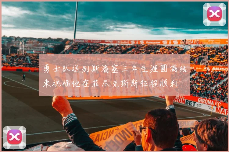 勇士队送别斯潘塞三年生涯圆满结束祝福他在菲尼克斯新征程顺利