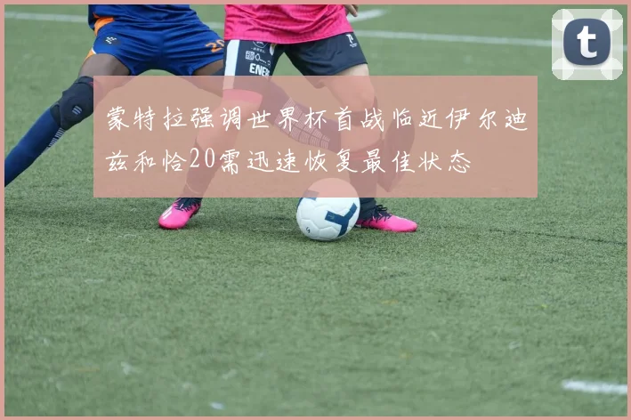 蒙特拉强调世界杯首战临近伊尔迪兹和恰20需迅速恢复最佳状态