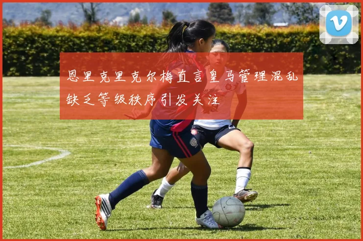 恩里克里克尔梅直言皇马管理混乱缺乏等级秩序引发关注