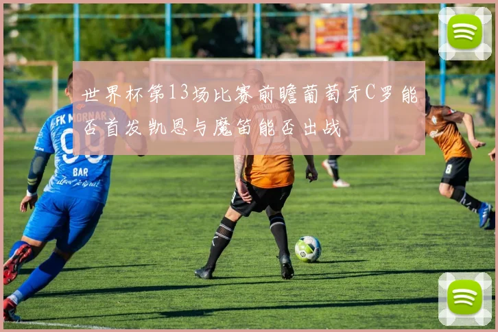 世界杯第13场比赛前瞻葡萄牙C罗能否首发凯恩与魔笛能否出战