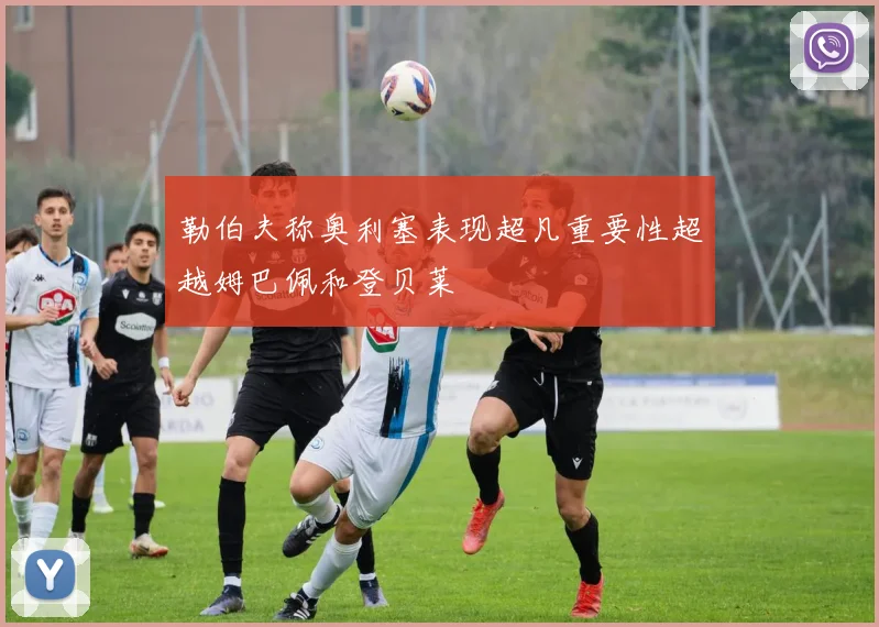 勒伯夫称奥利塞表现超凡重要性超越姆巴佩和登贝莱