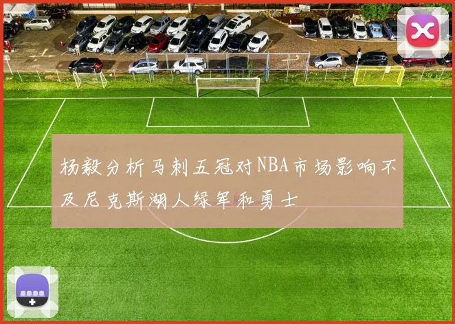 杨毅分析马刺五冠对NBA市场影响不及尼克斯湖人绿军和勇士