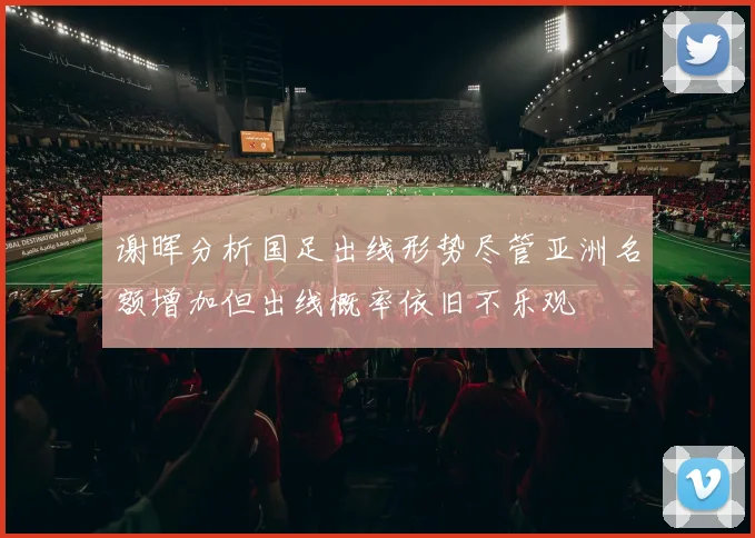 谢晖分析国足出线形势尽管亚洲名额增加但出线概率依旧不乐观