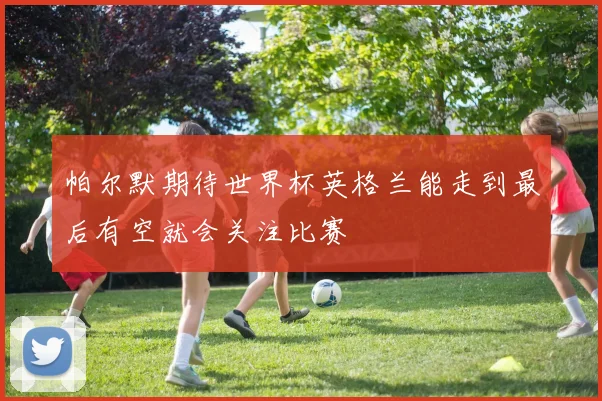 帕尔默期待世界杯英格兰能走到最后有空就会关注比赛